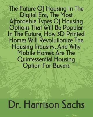 Cover of The Future Of Housing In The Digital Era, The Most Affordable Types Of Housing Options That Will Be Popular In The Future, How 3D Printed Homes Will Revolutionize The Housing Industry, And Why Mobile Homes Are The Quintessential Housing Option For Buyers