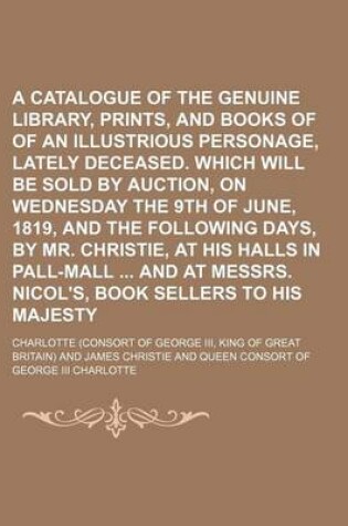 Cover of A Catalogue of the Genuine Library, Prints, and Books of Prints, of an Illustrious Personage, Lately Deceased. Which Will Be Sold by Auction, on Wednesday the 9th of June, 1819, and the Following Days, by Mr. Christie, at His Halls in Pall-Mall and at