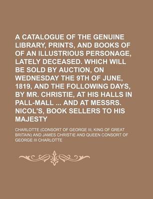 Book cover for A Catalogue of the Genuine Library, Prints, and Books of Prints, of an Illustrious Personage, Lately Deceased. Which Will Be Sold by Auction, on Wednesday the 9th of June, 1819, and the Following Days, by Mr. Christie, at His Halls in Pall-Mall and at