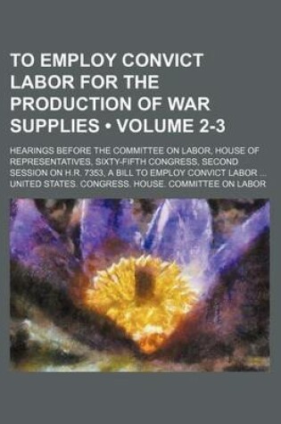 Cover of To Employ Convict Labor for the Production of War Supplies (Volume 2-3); Hearings Before the Committee on Labor, House of Representatives, Sixty-Fifth Congress, Second Session on H.R. 7353, a Bill to Employ Convict Labor
