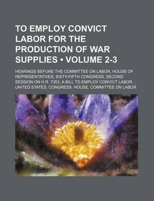 Book cover for To Employ Convict Labor for the Production of War Supplies (Volume 2-3); Hearings Before the Committee on Labor, House of Representatives, Sixty-Fifth Congress, Second Session on H.R. 7353, a Bill to Employ Convict Labor