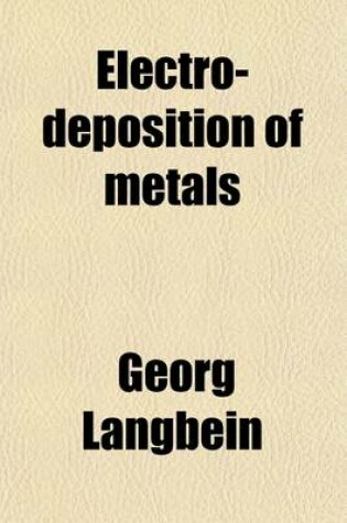 Cover of Electro-Deposition of Metals; A Practical, Comprehensive Work Comprising Electro-Plating, Galvanoplastic Operations and Electrotyping Deposition of Metals by the Contact and Immersion Processes Coloring of Metals Lacquering Methods of Grinding and Polishin