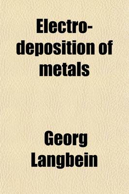 Book cover for Electro-Deposition of Metals; A Practical, Comprehensive Work Comprising Electro-Plating, Galvanoplastic Operations and Electrotyping Deposition of Metals by the Contact and Immersion Processes Coloring of Metals Lacquering Methods of Grinding and Polishin