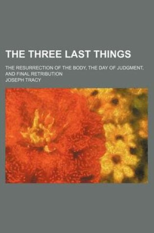 Cover of The Three Last Things; The Resurrection of the Body, the Day of Judgment, and Final Retribution