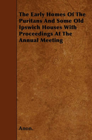 Cover of The Early Homes Of The Puritans And Some Old Ipswich Houses With Proceedings At The Annual Meeting