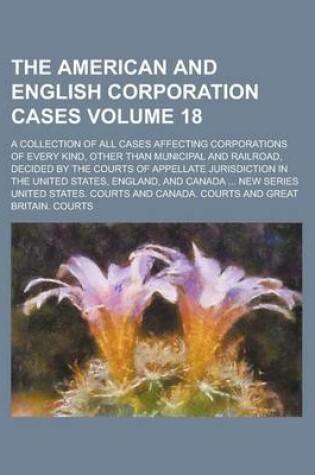 Cover of The American and English Corporation Cases; A Collection of All Cases Affecting Corporations of Every Kind, Other Than Municipal and Railroad, Decided by the Courts of Appellate Jurisdiction in the United States, England, and Volume 18