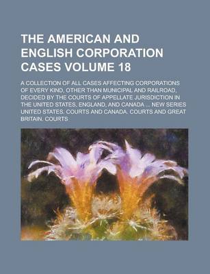 Book cover for The American and English Corporation Cases; A Collection of All Cases Affecting Corporations of Every Kind, Other Than Municipal and Railroad, Decided by the Courts of Appellate Jurisdiction in the United States, England, and Volume 18