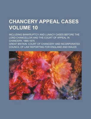 Book cover for Chancery Appeal Cases Volume 10; Including Bankruptcy and Lunacy Cases Before the Lord Chancellor and the Court of Appeal in Chancery, 1865-1875