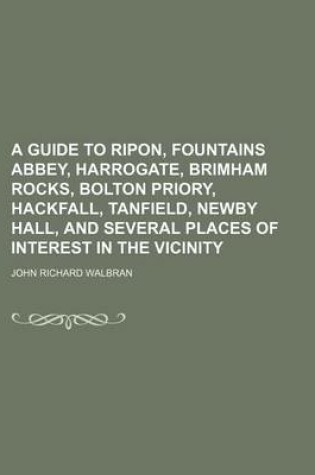 Cover of A Guide to Ripon, Fountains Abbey, Harrogate, Brimham Rocks, Bolton Priory, Hackfall, Tanfield, Newby Hall, and Several Places of Interest in the Vicinity