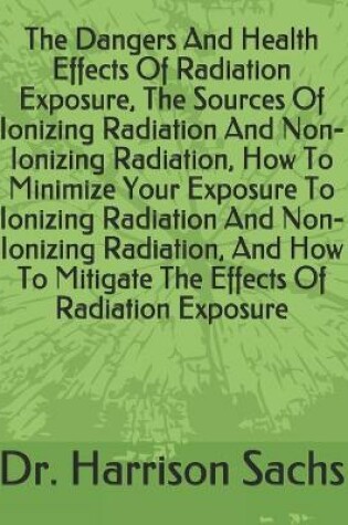 Cover of The Dangers And Health Effects Of Radiation Exposure, The Sources Of Ionizing Radiation And Non-Ionizing Radiation, How To Minimize Your Exposure To Ionizing Radiation And Non-Ionizing Radiation, And How To Mitigate The Effects Of Radiation Exposure
