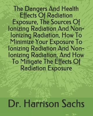 Book cover for The Dangers And Health Effects Of Radiation Exposure, The Sources Of Ionizing Radiation And Non-Ionizing Radiation, How To Minimize Your Exposure To Ionizing Radiation And Non-Ionizing Radiation, And How To Mitigate The Effects Of Radiation Exposure