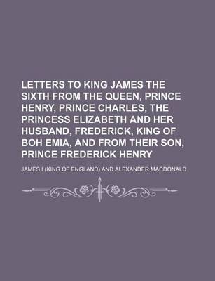 Book cover for Letters to King James the Sixth from the Queen, Prince Henry, Prince Charles, the Princess Elizabeth and Her Husband, Frederick, King of Boh Emia, and from Their Son, Prince Frederick Henry