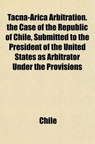 Cover of Tacna-Arica Arbitration. the Case of the Republic of Chile, Submitted to the President of the United States as Arbitrator Under the Provisions