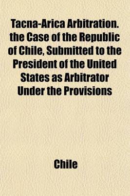 Book cover for Tacna-Arica Arbitration. the Case of the Republic of Chile, Submitted to the President of the United States as Arbitrator Under the Provisions