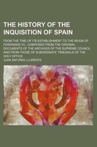 Cover of The History of the Inquisition of Spain; From the Time of Its Establishment to the Reign of Ferdinand VII., Composed from the Original Documents of the Archives of the Supreme Council and from Those of Subordinate Tribunals of the Holy