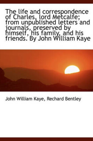 Cover of The Life and Correspondence of Charles, Lord Metcalfe; From Unpublished Letters and Journals, Preserved by Himself, His Family, and His Friends. by John William Kaye