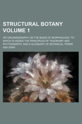 Cover of Structural Botany Volume 1; Or Organography on the Basis of Morphology. to Which Is Added the Principles of Taxonomy and Phytography, and a Glossary of Botanical Terms