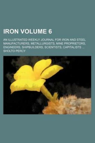 Cover of Iron Volume 6; An Illustrated Weekly Journal for Iron and Steel Manufacturers, Metallurgists, Mine Proprietors, Engineers, Shipbuilders, Scientists, Capitalists ...