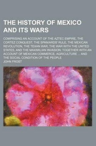 Cover of The History of Mexico and Its Wars; Comprising an Account of the Aztec Empire, the Cortez Conquest, the Spaniards' Rule, the Mexican Revolution, the Texan War, the War with the United States, and the Maximilian Invasion Together with an Account of Mexican