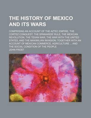 Book cover for The History of Mexico and Its Wars; Comprising an Account of the Aztec Empire, the Cortez Conquest, the Spaniards' Rule, the Mexican Revolution, the Texan War, the War with the United States, and the Maximilian Invasion Together with an Account of Mexican