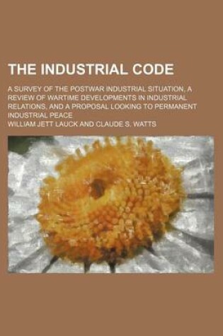 Cover of The Industrial Code; A Survey of the Postwar Industrial Situation, a Review of Wartime Developments in Industrial Relations, and a Proposal Looking to Permanent Industrial Peace