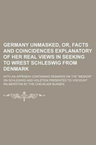 Cover of Germany Unmasked, Or, Facts and Coincidences Explanatory of Her Real Views in Seeking to Wrest Schleswig from Denmark; With an Appendix Containing Remarks on the "Memoir" on Schleswig and Holstein Presented to Viscount Palmerston by the Chevalier Bunsen