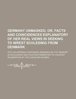 Book cover for Germany Unmasked, Or, Facts and Coincidences Explanatory of Her Real Views in Seeking to Wrest Schleswig from Denmark; With an Appendix Containing Remarks on the "Memoir" on Schleswig and Holstein Presented to Viscount Palmerston by the Chevalier Bunsen