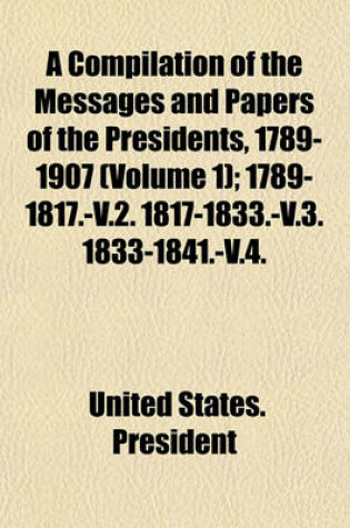 Cover of A Compilation of the Messages and Papers of the Presidents, 1789-1907 (Volume 1); 1789-1817.-V.2. 1817-1833.-V.3. 1833-1841.-V.4. 1841-1849.-V.5. 1849-1861.-V.6. 1861-1869.-V.7. 1869-1881.-V.8. 1881-1889.-V.9. 1889-1897.-V.10. 1897-1902.-V.11. 1789 [I.E.