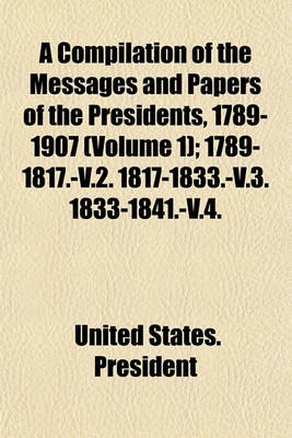 Book cover for A Compilation of the Messages and Papers of the Presidents, 1789-1907 (Volume 1); 1789-1817.-V.2. 1817-1833.-V.3. 1833-1841.-V.4. 1841-1849.-V.5. 1849-1861.-V.6. 1861-1869.-V.7. 1869-1881.-V.8. 1881-1889.-V.9. 1889-1897.-V.10. 1897-1902.-V.11. 1789 [I.E.