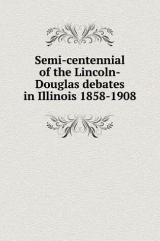 Cover of Semi-centennial of the Lincoln-Douglas debates in Illinois 1858-1908