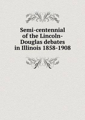 Book cover for Semi-centennial of the Lincoln-Douglas debates in Illinois 1858-1908