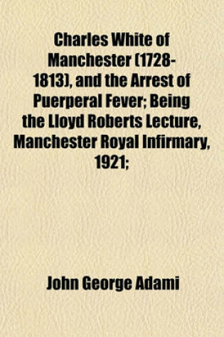 Cover of Charles White of Manchester (1728-1813), and the Arrest of Puerperal Fever; Being the Lloyd Roberts Lecture, Manchester Royal Infirmary, 1921;