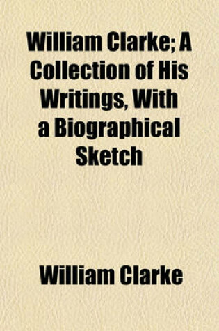 Cover of William Clarke; A Collection of His Writings, with a Biographical Sketch