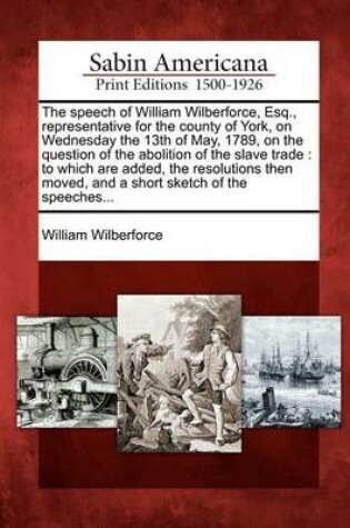 Cover of The Speech of William Wilberforce, Esq., Representative for the County of York, on Wednesday the 13th of May, 1789, on the Question of the Abolition of the Slave Trade