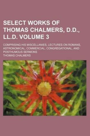 Cover of Select Works of Thomas Chalmers, D.D., LL.D. Volume 3; Comprising His Miscellanies, Lectures on Romans, Astronomical, Commercial, Congregational, and Posthumous Sermons