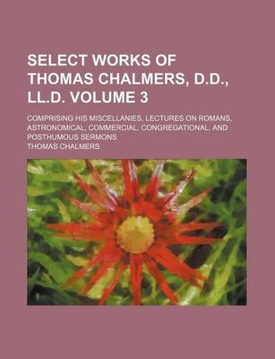 Book cover for Select Works of Thomas Chalmers, D.D., LL.D. Volume 3; Comprising His Miscellanies, Lectures on Romans, Astronomical, Commercial, Congregational, and Posthumous Sermons