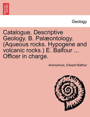 Book cover for Catalogue. Descriptive Geology. B. Palaeontology. (Aqueous Rocks. Hypogene and Volcanic Rocks.) E. Balfour ... Officer in Charge.