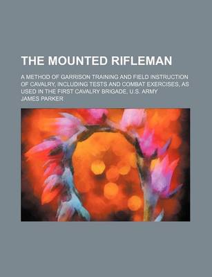 Book cover for The Mounted Rifleman; A Method of Garrison Training and Field Instruction of Cavalry, Including Tests and Combat Exercises, as Used in the First Cavalry Brigade, U.S. Army