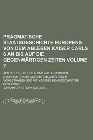 Cover of Pragmatische Staatsgeschichte Europens Von Dem Ableben Kaiser Carls 6 an Bis Auf Die Gegenwartigen Zeiten Volume 2; Aus Sichern Quellen Und Authentischen Nachrichten Mit Unpartheiischer Feder Vorgetragen Und Mit Notigen Beweisschriften Bestatiget