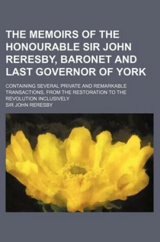 Cover of The Memoirs of the Honourable Sir John Reresby, Baronet and Last Governor of York; Containing Several Private and Remarkable Transactions, from the Re