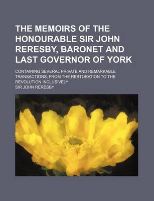 Book cover for The Memoirs of the Honourable Sir John Reresby, Baronet and Last Governor of York; Containing Several Private and Remarkable Transactions, from the Re