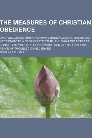 Cover of The Measures of Christian Obedience; Or, a Discourse Shewing What Obedience Is Indispensably Necessary to a Regenerate State, and What Defects Are Con