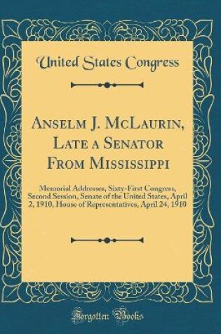 Cover of Anselm J. McLaurin, Late a Senator From Mississippi: Memorial Addresses, Sixty-First Congress, Second Session, Senate of the United States, April 2, 1910, House of Representatives, April 24, 1910 (Classic Reprint)