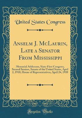 Book cover for Anselm J. McLaurin, Late a Senator From Mississippi: Memorial Addresses, Sixty-First Congress, Second Session, Senate of the United States, April 2, 1910, House of Representatives, April 24, 1910 (Classic Reprint)