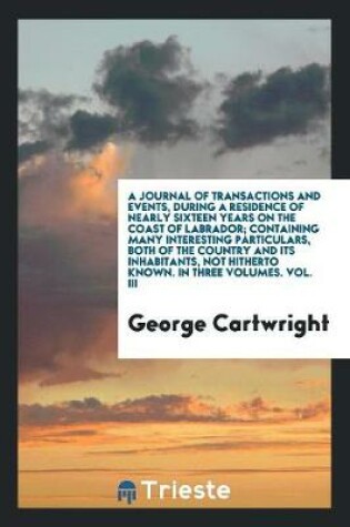 Cover of A Journal of Transactions and Events, During a Residence of Nearly Sixteen Years on the Coast of Labrador; Containing Many Interesting Particulars, Both of the Country and Its Inhabitants, Not Hitherto Known. in Three Volumes. Vol. III