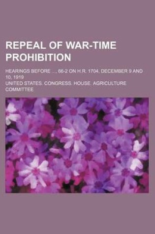 Cover of Repeal of War-Time Prohibition; Hearings Before, 66-2 on H.R. 1704, December 9 and 10, 1919