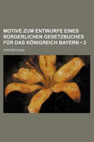 Cover of Motive Zum Entwurfe Eines Burgerlichen Gesetzbuches Fur Das Konigreich Bayern (2 ); Fortsetzung