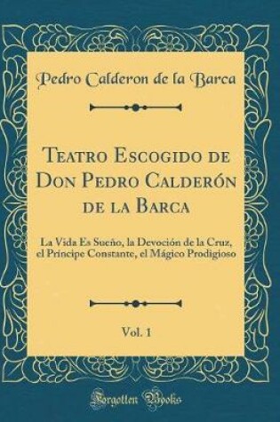 Cover of Teatro Escogido de Don Pedro Calderón de la Barca, Vol. 1: La Vida Es Sueño, la Devoción de la Cruz, el Príncipe Constante, el Mágico Prodigioso (Classic Reprint)