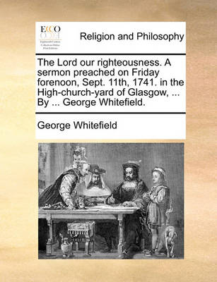 Book cover for The Lord our righteousness. A sermon preached on Friday forenoon, Sept. 11th, 1741. in the High-church-yard of Glasgow, ... By ... George Whitefield.