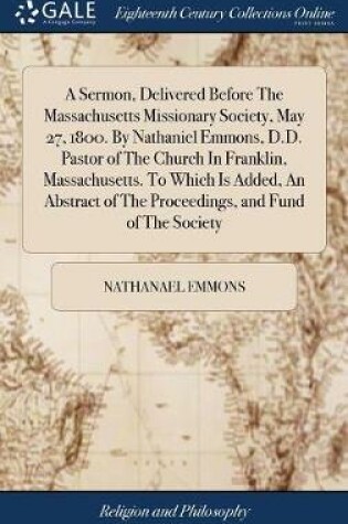 Cover of A Sermon, Delivered Before the Massachusetts Missionary Society, May 27, 1800. by Nathaniel Emmons, D.D. Pastor of the Church in Franklin, Massachusetts. to Which Is Added, an Abstract of the Proceedings, and Fund of the Society